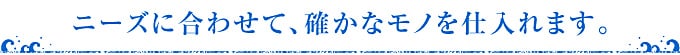 ニーズに合わせて、確かなものを仕入れます。